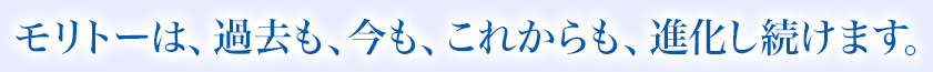 モリトーは、過去も、今も、これからも、進化し続けます。